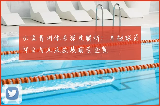 法国青训体系深度解析:年轻球员评分与未来发展前景全览