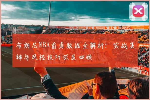 布朗尼NBA首秀数据全解析:实战集锦与风格技巧深度回顾