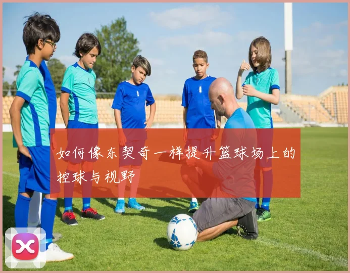 如何像东契奇一样提升篮球场上的控球与视野