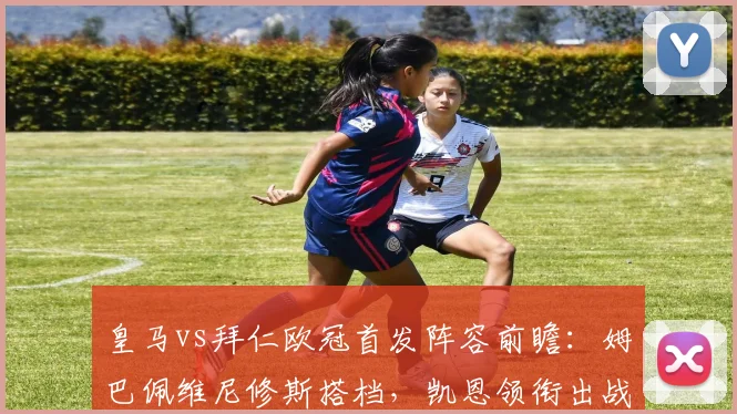皇马vs拜仁欧冠首发阵容前瞻:姆巴佩维尼修斯搭档,凯恩领衔出战
