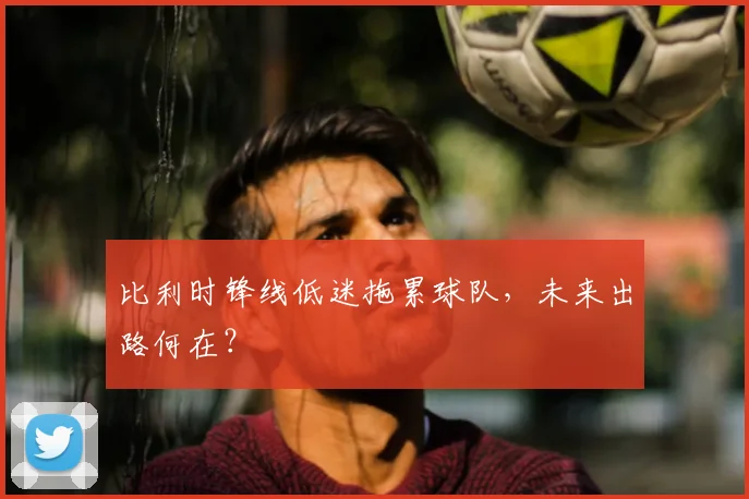比利时锋线低迷拖累球队,未来出路何在?