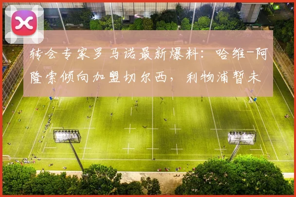 转会专家罗马诺最新爆料：哈维-阿隆索倾向加盟切尔西，利物浦暂未展开谈判