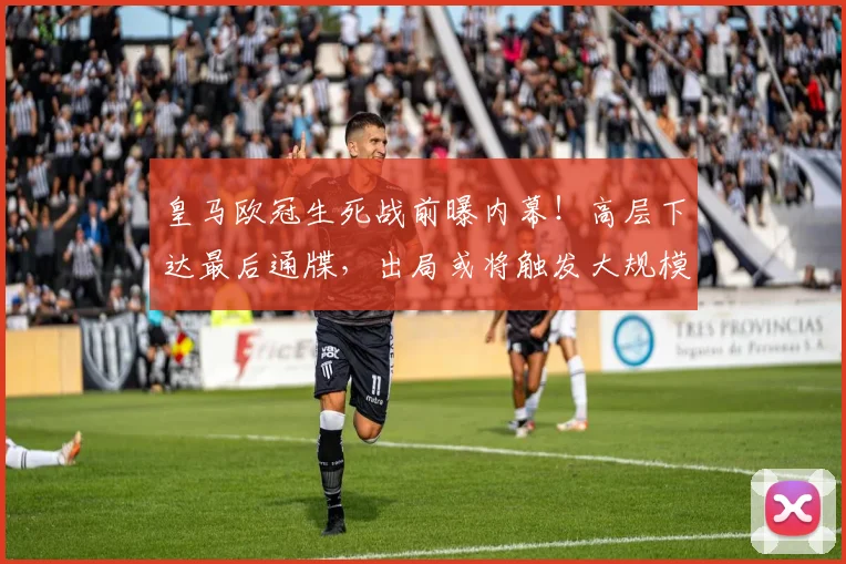 皇马欧冠生死战前曝内幕！高层下达最后通牒，出局或将触发大规模重建