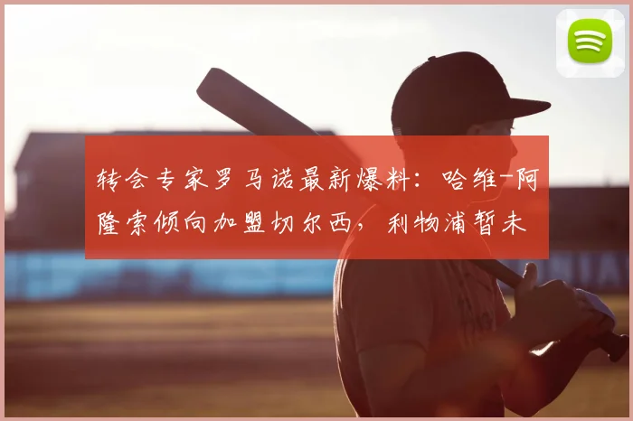 转会专家罗马诺最新爆料:哈维-阿隆索倾向加盟切尔西,利物浦暂未展开谈判
