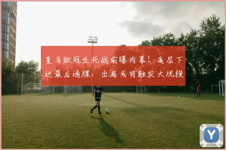 皇马欧冠生死战前曝内幕!高层下达最后通牒,出局或将触发大规模重建