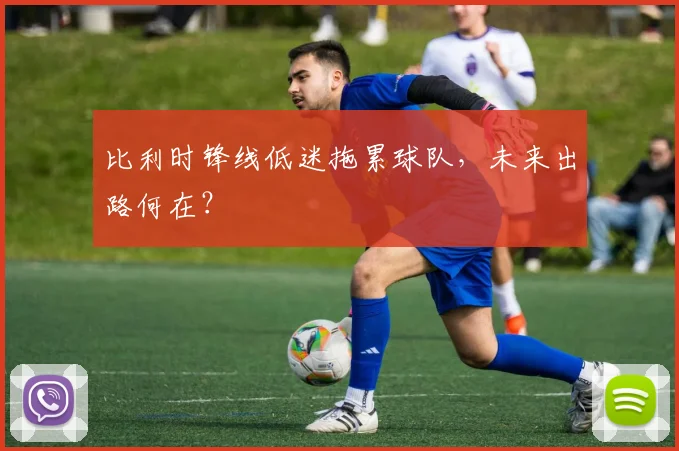 比利时锋线低迷拖累球队,未来出路何在?